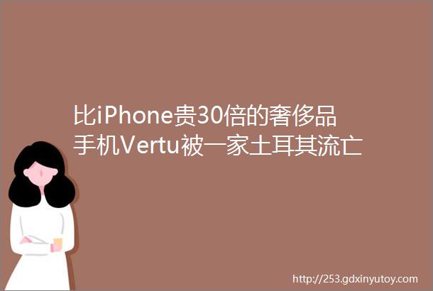 比iPhone贵30倍的奢侈品手机Vertu被一家土耳其流亡商人公司收购了